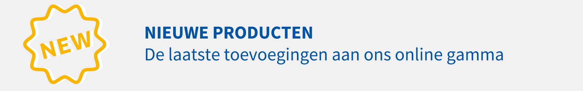 Nieuwe producten: de laatste toevoegingen in ons online gamma. Nieuwe producten: de laatste toevoegingen in ons online gamma.